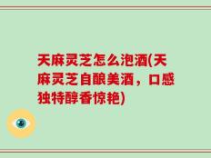 天麻灵芝怎么泡酒(天麻灵芝自酿美酒，口感独特醇香惊艳)