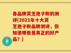 各品牌灵芝孢子粉的测评(2021年十大灵芝孢子粉品牌测评，你知道哪些是真正的好产品？)
