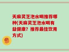 天麻灵芝泡水喝推荐哪种(天麻灵芝泡水喝有益健康？推荐最佳饮用方式)