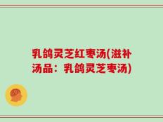 乳鸽灵芝红枣汤(滋补汤品：乳鸽灵芝枣汤)