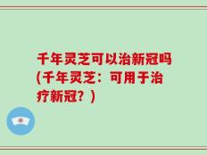 千年灵芝可以治新冠吗(千年灵芝：可用于治疗新冠？)