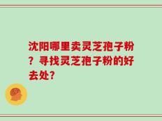 沈阳哪里卖灵芝孢子粉？寻找灵芝孢子粉的好去处？
