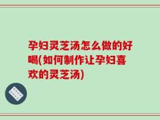孕妇灵芝汤怎么做的好喝(如何制作让孕妇喜欢的灵芝汤)