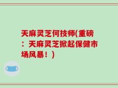 天麻灵芝何技师(重磅：天麻灵芝掀起保健市场风暴！)