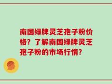 南国绿牌灵芝孢子粉价格？了解南国绿牌灵芝孢子粉的市场行情？