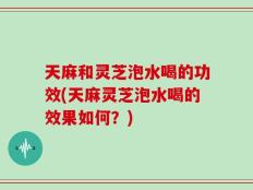 天麻和灵芝泡水喝的功效(天麻灵芝泡水喝的效果如何？)