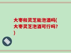 大枣和灵芝能泡酒吗(大枣灵芝泡酒可行吗？)
