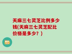 天麻三七灵芝比例多少钱(天麻三七灵芝配比价格是多少？)