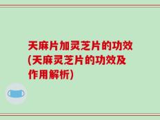 天麻片加灵芝片的功效(天麻灵芝片的功效及作用解析)