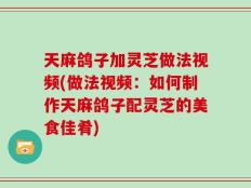 天麻鸽子加灵芝做法视频(做法视频：如何制作天麻鸽子配灵芝的美食佳肴)