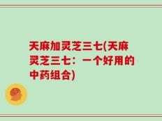 天麻加灵芝三七(天麻灵芝三七：一个好用的中药组合)