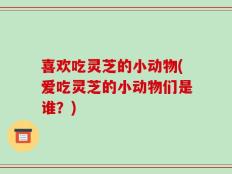 喜欢吃灵芝的小动物(爱吃灵芝的小动物们是谁？)