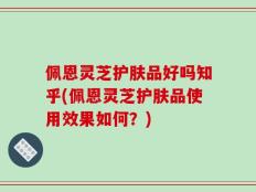 佩恩灵芝护肤品好吗知乎(佩恩灵芝护肤品使用效果如何？)