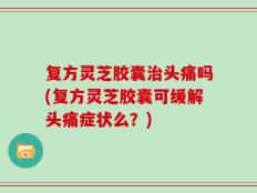复方灵芝胶囊治头痛吗(复方灵芝胶囊可缓解头痛症状么？)