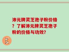沛元牌灵芝孢子粉价格？了解沛元牌灵芝孢子粉的价格与功效？