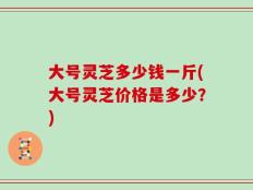 大号灵芝多少钱一斤(大号灵芝价格是多少？)