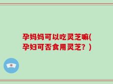 孕妈妈可以吃灵芝嘛(孕妇可否食用灵芝？)