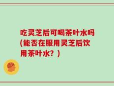 吃灵芝后可喝茶叶水吗(能否在服用灵芝后饮用茶叶水？)