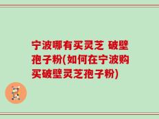 宁波哪有买灵芝 破壁孢子粉(如何在宁波购买破壁灵芝孢子粉)
