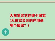 大东家灵芝在哪个国家(大东家灵芝的产地是哪个国家？)