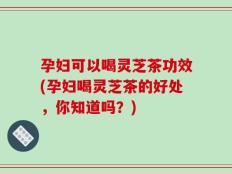 孕妇可以喝灵芝茶功效(孕妇喝灵芝茶的好处，你知道吗？)