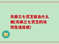天麻三七灵芝能治什么病(天麻三七灵芝的功效及适应症)