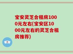 宝安灵芝合租房1000元左右(宝安区1000元左右的灵芝合租房推荐)