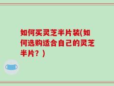 如何买灵芝半片装(如何选购适合自己的灵芝半片？)