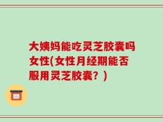 大姨妈能吃灵芝胶囊吗女性(女性月经期能否服用灵芝胶囊？)