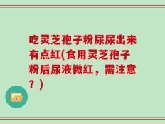 吃灵芝孢子粉尿尿出来有点红(食用灵芝孢子粉后尿液微红，需注意？)