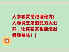 人参和灵芝泡酒秘方(人参灵芝泡酒配方大公开，让你在家也能泡出香醇美味！)
