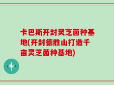 卡巴斯开封灵芝菌种基地(开封德胜山打造千亩灵芝菌种基地)