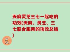 天麻灵芝三七一起吃的功效(天麻、灵芝、三七联合服用的功效总结)