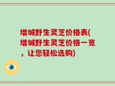 增城野生灵芝价格表(增城野生灵芝价格一览，让您轻松选购)