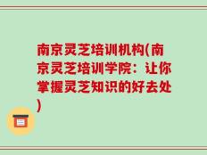南京灵芝培训机构(南京灵芝培训学院：让你掌握灵芝知识的好去处)