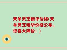 天羊灵芝精华价格(天羊灵芝精华价格公布，惊喜大降价！)