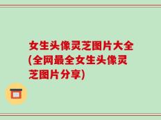 女生头像灵芝图片大全(全网最全女生头像灵芝图片分享)