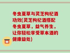 冬虫夏草与灵芝枸杞酒功效(灵芝枸杞酒搭配冬虫夏草，益气养生，让你轻松享受草本酒的健康益处)