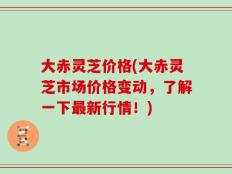 大赤灵芝价格(大赤灵芝市场价格变动，了解一下最新行情！)