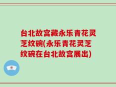 台北故宫藏永乐青花灵芝纹碗(永乐青花灵芝纹碗在台北故宫展出)