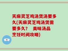 天麻灵芝鸡汤煲汤要多久(天麻灵芝鸡汤煲需要多久？  美味汤品烹饪时间攻略)