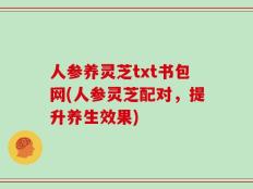 人参养灵芝txt书包网(人参灵芝配对，提升养生效果)