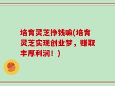 培育灵芝挣钱嘛(培育灵芝实现创业梦，赚取丰厚利润！)