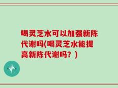 喝灵芝水可以加强新陈代谢吗(喝灵芝水能提高新陈代谢吗？)