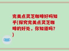 完美点灵芝咖啡好吗知乎(探究完美点灵芝咖啡的好处，你知道吗？)