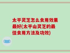 太平灵芝怎么食用效果最好(太平山灵芝的最佳食用方法及功效)