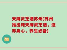 天麻灵芝酒苏州(苏州推出纯天麻灵芝酒，滋养身心，养生必备)