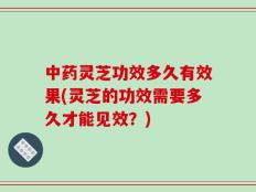 中药灵芝功效多久有效果(灵芝的功效需要多久才能见效？)