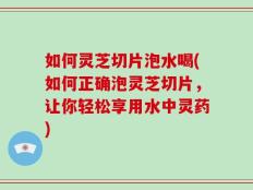 如何灵芝切片泡水喝(如何正确泡灵芝切片，让你轻松享用水中灵药)