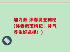 加力源 沐春灵芝枸杞(沐春灵芝枸杞：补气养生好选择！)